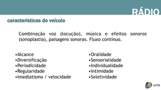 RÁDIO
características do veículo
Combinação voz (locução), música e efeitos sonoros
(sonoplastia), paisagens sonoras. Fluxo contínuo.
• Alcance
• Diversificação
• Periodicidade
• Regularidade
• Imediatismo / velocidade
• Oralidade
• Sensorialidade
• Individualidade
• Intimidade
• Seletividade
 