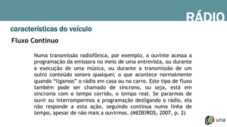 RÁDIO
características do veículo
Fluxo Contínuo
Numa transmissão radiofônica, por exemplo, o ouvinte acessa a
programação da emissora no meio de uma entrevista, ou durante
a execução de uma música, ou durante a transmissão de um
outro conteúdo sonoro qualquer, o que acontece normalmente
quando “ligamos” o rádio em casa ou no carro. Este tipo de fluxo
também pode ser chamado de síncrono, ou seja, está em
sincronia com o tempo corrido, o tempo real. Se pararmos de
ouvir ou interrompermos a programação desligando o rádio, ela
não responde a esta ação, seguindo contínua numa linha de
tempo, apesar de não mais a ouvirmos. (MEDEIROS, 2007, p. 2)
 