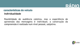 RÁDIO
características do veículo
Individualidade
Possibilidade de audiência coletiva, mas a experiência de
apreensão das mensagens é individual; a construção da
compreensão é realizada num nível pessoal, subjetivo.
 
