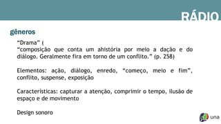 gêneros
“Drama” (
“composição que conta um ahistória por meio a dação e do
diálogo. Geralmente fira em torno de um conflito.” (p. 258)
Elementos: ação, diálogo, enredo, “começo, meio e fim”,
conflito, suspense, exposição
Características: capturar a atenção, comprimir o tempo, ilusão de
espaço e de movimento
Design sonoro
RÁDIO
 