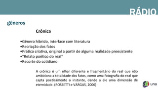 gêneros
Crônica	
  
	
  
• Gênero	
  híbrido,	
  interface	
  com	
  literatura	
  
• Recriação	
  dos	
  fatos	
  
• PráDca	
  criaDva,	
  original	
  a	
  parDr	
  de	
  alguma	
  realidade	
  preesistente	
  
• “Relato	
  poéDco	
  do	
  real”	
  	
  
• Recorte	
  do	
  coDdiano	
  
A	
   crônica	
   é	
   um	
   olhar	
   diferente	
   e	
   fragmentário	
   do	
   real	
   que	
   não	
  
ambiciona	
  a	
  totalidade	
  dos	
  fatos,	
  como	
  uma	
  fotograﬁa	
  do	
  real	
  que	
  
capta	
   poeDcamente	
   o	
   instante,	
   dando	
   a	
   ele	
   uma	
   dimensão	
   de	
  
eternidade.	
  (ROSSETTI	
  e	
  VARGAS,	
  2006)	
  
RÁDIO
 