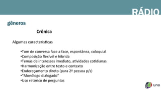 gêneros
Crônica	
  
	
  
Algumas	
  caracterísDcas	
  
	
  
• Tom	
  de	
  conversa	
  face	
  a	
  face,	
  espontânea,	
  coloquial	
  
• Composição	
  ﬂexível	
  e	
  híbrida	
  
• Temas	
  de	
  interesses	
  imediato,	
  aDvidades	
  coDdianas	
  
• Harmonização	
  entre	
  texto	
  e	
  contexto	
  
• Endereçamento	
  direto	
  (para	
  2ª	
  pessoa	
  p/s)	
  
• “Monólogo	
  dialogado”	
  
• Uso	
  retórico	
  de	
  perguntas	
  
	
  
RÁDIO
 