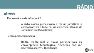 gêneros
Predominância da informação?
o rádio nasceu predestinado a ter no jornalismo o
componente mais forte da sua existência (Manual de
Jornalismo da Rádio Itatiaia)
Tensões contemporâneas
Rádio tradicional e novas perspectivas da
convergência tecnológica. “Gêneros não me
interessam mais”? / Hibridismos
RÁDIO
 
