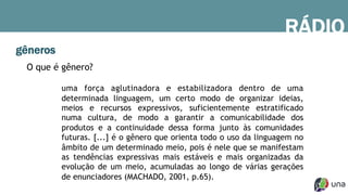 gêneros
RÁDIO
O que é gênero?
uma força aglutinadora e estabilizadora dentro de uma
determinada linguagem, um certo modo de organizar ideias,
meios e recursos expressivos, suficientemente estratificado
numa cultura, de modo a garantir a comunicabilidade dos
produtos e a continuidade dessa forma junto às comunidades
futuras. [...] é o gênero que orienta todo o uso da linguagem no
âmbito de um determinado meio, pois é nele que se manifestam
as tendências expressivas mais estáveis e mais organizadas da
evolução de um meio, acumuladas ao longo de várias gerações
de enunciadores (MACHADO, 2001, p.65).
 