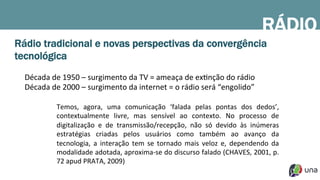 Rádio tradicional e novas perspectivas da convergência
tecnológica
Década	
  de	
  1950	
  –	
  surgimento	
  da	
  TV	
  =	
  ameaça	
  de	
  exDnção	
  do	
  rádio	
  
Década	
  de	
  2000	
  –	
  surgimento	
  da	
  internet	
  =	
  o	
  rádio	
  será	
  “engolido”	
  
	
  
Temos,	
   agora,	
   uma	
   comunicação	
   ‘falada	
   pelas	
   pontas	
   dos	
   dedos’,	
  
contextualmente	
   livre,	
   mas	
   sensível	
   ao	
   contexto.	
   No	
   processo	
   de	
  
digitalização	
   e	
   de	
   transmissão/recepção,	
   não	
   só	
   devido	
   às	
   inúmeras	
  
estratégias	
   criadas	
   pelos	
   usuários	
   como	
   também	
   ao	
   avanço	
   da	
  
tecnologia,	
   a	
   interação	
   tem	
   se	
   tornado	
   mais	
   veloz	
   e,	
   dependendo	
   da	
  
modalidade	
  adotada,	
  aproxima-­‐se	
  do	
  discurso	
  falado	
  (CHAVES,	
  2001,	
  p.	
  
72	
  apud	
  PRATA,	
  2009)	
  
RÁDIO
 