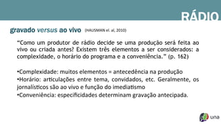 gravado versus ao vivo
“Como um produtor de rádio decide se uma produção será feita ao
vivo ou criada antes? Existem três elementos a ser considerados: a
complexidade, o horário do programa e a conveniência.” (p. 162)
• Complexidade:	
  muitos	
  elementos	
  =	
  antecedência	
  na	
  produção	
  
• Horário:	
   arDculações	
   entre	
   tema,	
   convidados,	
   etc.	
   Geralmente,	
   os	
  
jornalísDcos	
  são	
  ao	
  vivo	
  e	
  função	
  do	
  imediaDsmo	
  
• Conveniência:	
  especiﬁcidades	
  determinam	
  gravação	
  antecipada.	
  
RÁDIO
(HAUSMAN	
  el.	
  al,	
  2010)	
  
 