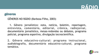 gêneros
GÊNEROS NO RÁDIO (Barbosa Filho, 2003)
1. Gênero jornalístico: nota, notícia, boletim, reportagem,
entrevista, comentário, editorial, crônica, radiojornal,
documentário jornalístico, mesas-redondas ou debates, programa
policial, programa esportivo, divulgação tecnocientífica.
2. Gênero educativo-cultural: programa instrucional,
audiobiografia, documentário educativo-cultural, programa
temático.
RÁDIO
 