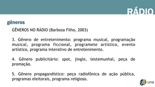 gêneros
GÊNEROS NO RÁDIO (Barbosa Filho, 2003)
3. Gênero de entretenimento: programa musical, programação
musical, programa ficcional, programete artístico, evento
artístico, programa interativo de entretenimento.
4. Gênero publicitário: spot, jingle, testemunhal, peça de
promoção.
5. Gênero propagandístico: peça radiofônica de ação pública,
programas eleitorais, programa religioso.
RÁDIO
 