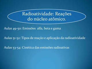 Radioatividade: Reações
              do núcleo atômico.
Aulas 49-50: Emissões alfa, beta e gama

Aulas 51-52: Tipos de reação e aplicação da radioatividade

Aulas 53-54: Cinética das emissões radioativas
 