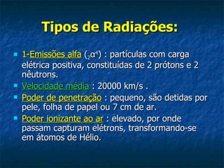 Tipos de Radiações:
   1-Emissões alfa (2α4) : partículas com carga
    elétrica positiva, constituídas de 2 prótons e 2
    nêutrons.
   Velocidade média : 20000 km/s .
   Poder de penetração : pequeno, são detidas por
    pele, folha de papel ou 7 cm de ar.
   Poder ionizante ao ar : elevado, por onde
    passam capturam elétrons, transformando-se
    em átomos de Hélio.
 