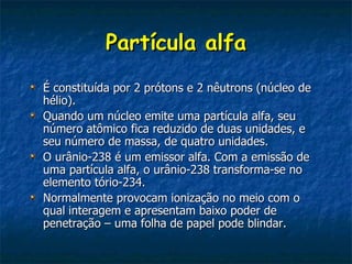 Partícula alfa
É constituída por 2 prótons e 2 nêutrons (núcleo de
hélio).
Quando um núcleo emite uma partícula alfa, seu
número atômico fica reduzido de duas unidades, e
seu número de massa, de quatro unidades.
O urânio-238 é um emissor alfa. Com a emissão de
uma partícula alfa, o urânio-238 transforma-se no
elemento tório-234.
Normalmente provocam ionização no meio com o
qual interagem e apresentam baixo poder de
penetração – uma folha de papel pode blindar.
 