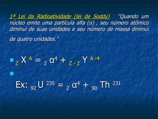 1ª Lei da Radioatividade (lei de Soddy) : "Quando um
núcleo emite uma partícula alfa (α) , seu número atômico
diminui de suas unidades e seu número de massa diminui
de quatro unidades."



    Z X A = 2 α4 + Z - 2 Y A -4


    Ex: 92 U 235 = 2 α4 + 90 Th 231
 