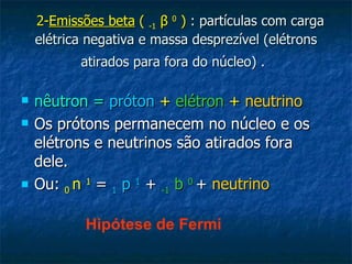 2-Emissões beta ( -1 β 0 ) : partículas com carga
    elétrica negativa e massa desprezível (elétrons
           atirados para fora do núcleo) .

   nêutron = próton + elétron + neutrino
   Os prótons permanecem no núcleo e os
    elétrons e neutrinos são atirados fora
    dele.
   Ou: 0 n 1 = 1 p 1 + -1 b 0 + neutrino

            Hipótese de Fermi
 
