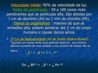 Velocidade média: 95% da velocidade da luz.
    Poder de penetração : 50 a 100 vezes mais
penetrantes que as partículas alfa. São detidas por
 1 cm de alumínio (Al) ou 2 mm de chumbo (Pb).
     Danos os organismos : maiores do que as
emissões alfa, podem penetrar até 2 cm do corpo
          humano e causar danos sérios
   2ª Lei da Radioatividade (lei de Soddy-Fajans-Russel) :
    "Quando um núcleo emite uma partícula beta (b) , seu número
    atômico aumenta de uma unidade e seu número de massa não se
    altera."
                 Z   X A = -1β 0 + Z + 1 Y          A




               Ex:   83   Bi210 =   -1   β0+   84   Po   210
 