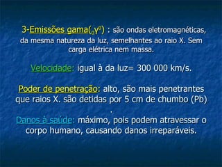 3-Emissões gama(0γ0) : são ondas eletromagnéticas,
 da mesma natureza da luz, semelhantes ao raio X. Sem
             carga elétrica nem massa.

   Velocidade: igual à da luz= 300 000 km/s.

 Poder de penetração: alto, são mais penetrantes
que raios X. são detidas por 5 cm de chumbo (Pb)
                         .
Danos à saúde: máximo, pois podem atravessar o
   corpo humano, causando danos irreparáveis.
 