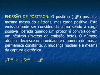 EMISSÃO DE PÓSITRON: O pósitron (+1β0) possui a
mesma massa do elétrons, mas carga positiva. Esta
emissão pode ser considerada como sendo a carga
positiva liberada quando um próton é convertido em
um nêutron (inverso da emissão beta). O número
atômico decresce uma unidade e o número de massa
permanece constante. A mudança nuclear é a mesma
da captura eletrônica.

22 Ti44    21 Sc44 +   +1 β0
 