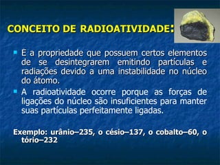 CONCEITO DE RADIOATIVIDADE:

   É a propriedade que possuem certos elementos
    de se desintegrarem emitindo partículas e
    radiações devido a uma instabilidade no núcleo
    do átomo.
   A radioatividade ocorre porque as forças de
    ligações do núcleo são insuficientes para manter
    suas partículas perfeitamente ligadas.

Exemplo: urânio–235, o césio–137, o cobalto–60, o
  tório–232
 