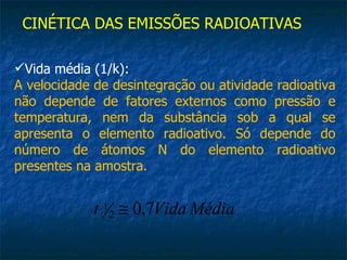 CINÉTICA DAS EMISSÕES RADIOATIVAS

Vida média (1/k):
A velocidade de desintegração ou atividade radioativa
não depende de fatores externos como pressão e
temperatura, nem da substância sob a qual se
apresenta o elemento radioativo. Só depende do
número de átomos N do elemento radioativo
presentes na amostra.


             t 1 2 ≅ 0,7Vida Média
 