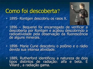 Como foi descoberta?
   1895- Rontgen descobriu os raios X.

   1896 – Bequerel foi encarregado de verificar a
    descoberta por Rontgen e acabou descobrindo a
    radioatividade pela observação da fluorescência
    de alguns minerais.

   1898- Marie Curie descobriu o polônio e o rádio
    devida sua intensa atividade.

   1889, Rutherford identificou a natureza de dois
    tipos distintos de radiação: alfa e beta. E
    Villard , a radiação gama.
 