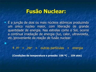 Fusão Nuclear:
   É a junção de dois ou mais núcleos atômicos produzindo
    um único núcleo maior, com liberação de grande
    quantidade de energia. Nas estrelas como o Sol, ocorre
    a contínua irradiação de energia (luz, calor, ultravioleta,
    etc.)proveniente da reação de fusão nuclear:

       4 1H1 = 2He4 + outras partículas + energia

       (Condições de temperatura e pressão: 106 ºC , 104 atm)
 