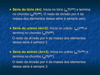    Série do tório (4n): Inicia no tório (90Th232) e termina
    no chumbo (82Pb208). O resto da divisão por 4 da
    massa dos elementos dessa série é sempre zero.

   Série do urânio (4n+2): Inicia no urânio (92U238) e
    termina no chumbo (82Pb206).
    O resto da divisão por 4 da massa dos elementos
    dessa série é sempre 2.

   Série do actínio (4n+3): Inicia no urânio (92Th235) e
    termina no chumbo (82Pb207).
    O resto da divisão por 4 da massa dos elementos
    dessa série é sempre 3.
 