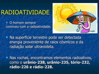 RADIOATIVIDADE
  O homem sempre
 conviveu com a radioatividade.


    Na superfície terrestre pode ser detectada
     energia proveniente de raios cósmicos e da
     radiação solar ultravioleta.

    Nas rochas, encontramos elementos radioativos,
     como o urânio-238, urânio-235, tório-232,
     rádio-226 e rádio-228.
 