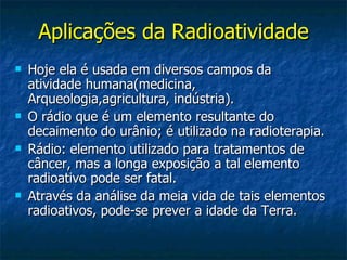 Aplicações da Radioatividade
   Hoje ela é usada em diversos campos da
    atividade humana(medicina,
    Arqueologia,agricultura, indústria).
   O rádio que é um elemento resultante do
    decaimento do urânio; é utilizado na radioterapia.
   Rádio: elemento utilizado para tratamentos de
    câncer, mas a longa exposição a tal elemento
    radioativo pode ser fatal.
   Através da análise da meia vida de tais elementos
    radioativos, pode-se prever a idade da Terra.
 