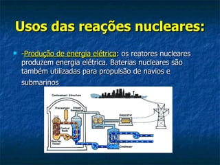 Usos das reações nucleares:
   -Produção de energia elétrica: os reatores nucleares
    produzem energia elétrica. Baterias nucleares são
    também utilizadas para propulsão de navios e
    submarinos
 