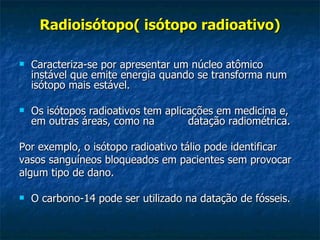 Radioisótopo( isótopo radioativo)

   Caracteriza-se por apresentar um núcleo atômico
    instável que emite energia quando se transforma num
    isótopo mais estável.

   Os isótopos radioativos tem aplicações em medicina e,
    em outras áreas, como na         datação radiométrica.

Por exemplo, o isótopo radioativo tálio pode identificar
vasos sanguíneos bloqueados em pacientes sem provocar
algum tipo de dano.

   O carbono-14 pode ser utilizado na datação de fósseis.
 