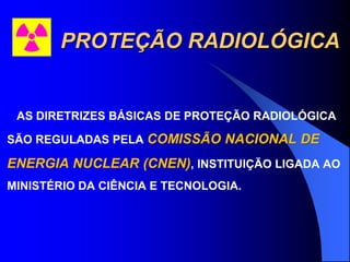 PROTEÇÃO RADIOLÓGICA
AS DIRETRIZES BÁSICAS DE PROTEÇÃO RADIOLÓGICA
SÃO REGULADAS PELA COMISSÃO NACIONAL DE
ENERGIA NUCLEAR (CNEN), INSTITUIÇÃO LIGADA AO
MINISTÉRIO DA CIÊNCIA E TECNOLOGIA.
 