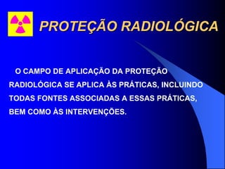 PROTEÇÃO RADIOLÓGICA
O CAMPO DE APLICAÇÃO DA PROTEÇÃO
RADIOLÓGICA SE APLICA ÀS PRÁTICAS, INCLUINDO
TODAS FONTES ASSOCIADAS A ESSAS PRÁTICAS,
BEM COMO ÀS INTERVENÇÕES.
 