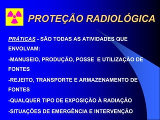 PROTEÇÃO RADIOLÓGICA
PRÁTICAS - SÃO TODAS AS ATIVIDADES QUE
ENVOLVAM:
-MANUSEIO, PRODUÇÃO, POSSE E UTILIZAÇÃO DE
FONTES
-REJEITO, TRANSPORTE E ARMAZENAMENTO DE
FONTES
-QUALQUER TIPO DE EXPOSIÇÃO À RADIAÇÃO
-SITUAÇÕES DE EMERGÊNCIA E INTERVENÇÃO
 