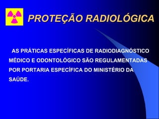 PROTEÇÃO RADIOLÓGICA
AS PRÁTICAS ESPECÍFICAS DE RADIODIAGNÓSTICO
MÉDICO E ODONTOLÓGICO SÃO REGULAMENTADAS
POR PORTARIA ESPECÍFICA DO MINISTÉRIO DA
SAÚDE.
 