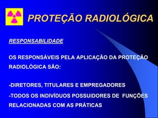 PROTEÇÃO RADIOLÓGICA
RESPONSABILIDADE
OS RESPONSÁVEIS PELA APLICAÇÃO DA PROTEÇÃO
RADIOLÓGICA SÃO:
-DIRETORES, TITULARES E EMPREGADORES
-TODOS OS INDIVÍDUOS POSSUIDORES DE FUNÇÕES
RELACIONADAS COM AS PRÁTICAS
 