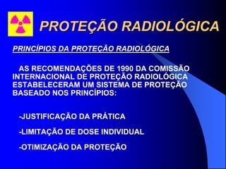 PROTEÇÃO RADIOLÓGICA
PRINCÍPIOS DA PROTEÇÃO RADIOLÓGICA
AS RECOMENDAÇÕES DE 1990 DA COMISSÃO
INTERNACIONAL DE PROTEÇÃO RADIOLÓGICA
ESTABELECERAM UM SISTEMA DE PROTEÇÃO
BASEADO NOS PRINCÍPIOS:
-JUSTIFICAÇÃO DA PRÁTICA
-LIMITAÇÃO DE DOSE INDIVIDUAL
-OTIMIZAÇÃO DA PROTEÇÃO
 