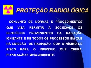 PROTEÇÃO RADIOLÓGICA
CONJUNTO DE NORMAS E PROCEDIMENTOS
QUE VISA PERMITIR À SOCIEDADE OS
BENEFÍCIOS PROVENIENTES DA RADIAÇÃO
IONIZANTE E DE TODOS OS PROCESSOS EM QUE
HÁ EMISSÃO DE RADIAÇÃO COM O MÍNIMO DE
RISCO PARA O INDIVÍDUO QUE OPERA,
POPULAÇÃO E MEIO-AMBIENTE.
 