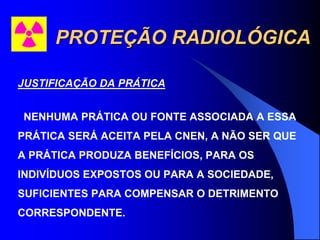 PROTEÇÃO RADIOLÓGICA
JUSTIFICAÇÃO DA PRÁTICA
NENHUMA PRÁTICA OU FONTE ASSOCIADA A ESSA
PRÁTICA SERÁ ACEITA PELA CNEN, A NÃO SER QUE
A PRÁTICA PRODUZA BENEFÍCIOS, PARA OS
INDIVÍDUOS EXPOSTOS OU PARA A SOCIEDADE,
SUFICIENTES PARA COMPENSAR O DETRIMENTO
CORRESPONDENTE.
 