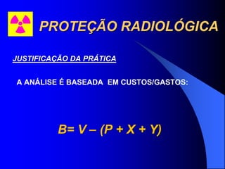 PROTEÇÃO RADIOLÓGICA
JUSTIFICAÇÃO DA PRÁTICA
A ANÁLISE É BASEADA EM CUSTOS/GASTOS:
B= V – (P + X + Y)
 