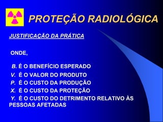 PROTEÇÃO RADIOLÓGICA
JUSTIFICAÇÃO DA PRÁTICA
ONDE,
B. É O BENEFÍCIO ESPERADO
V. É O VALOR DO PRODUTO
P. É O CUSTO DA PRODUÇÃO
X. É O CUSTO DA PROTEÇÃO
Y. É O CUSTO DO DETRIMENTO RELATIVO ÀS
PESSOAS AFETADAS
 