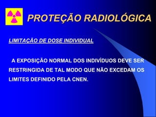 PROTEÇÃO RADIOLÓGICA
LIMITAÇÃO DE DOSE INDIVIDUAL
A EXPOSIÇÃO NORMAL DOS INDIVÍDUOS DEVE SER
RESTRINGIDA DE TAL MODO QUE NÃO EXCEDAM OS
LIMITES DEFINIDO PELA CNEN.
 