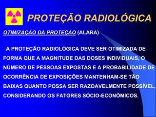 PROTEÇÃO RADIOLÓGICA
OTIMIZAÇÃO DA PROTEÇÃO (ALARA)
A PROTEÇÃO RADIOLÓGICA DEVE SER OTIMIZADA DE
FORMA QUE A MAGNITUDE DAS DOSES INDIVIDUAIS, O
NÚMERO DE PESSOAS EXPOSTAS E A PROBABILIDADE DE
OCORRÊNCIA DE EXPOSIÇÕES MANTENHAM-SE TÃO
BAIXAS QUANTO POSSA SER RAZOAVELMENTE POSSÍVEL,
CONSIDERANDO OS FATORES SÓCIO-ECONÔMICOS.
 