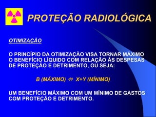 PROTEÇÃO RADIOLÓGICA
OTIMIZAÇÃO
O PRINCÍPIO DA OTIMIZAÇÃO VISA TORNAR MÁXIMO
O BENEFÍCIO LÍQUIDO COM RELAÇÃO ÀS DESPESAS
DE PROTEÇÃO E DETRIMENTO, OU SEJA:
B (MÁXIMO)  X+Y (MÍNIMO)
UM BENEFÍCIO MÁXIMO COM UM MÍNIMO DE GASTOS
COM PROTEÇÃO E DETRIMENTO.
 