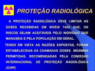 PROTEÇÃO RADIOLÓGICA
A PROTEÇÃO RADIOLÓGICA DEVE LIMITAR AS
DOSES RECEBIDAS EM NÍVEIS TAIS QUE, OS
RISCOS SEJAM ACEITÁVEIS PELO INDIVÍDUO QUE
MANUSEIA E PELA POPULAÇÃO EM GERAL.
TENDO EM VISTA AS RAZÕES EXPOSTAS, FORAM
ESTABELECIDAS AS CHAMADAS DOSES MÁXIMAS
PERMITIDAS, RECOMENDADAS PELA COMISSÃO
INTERNACIONAL DE PROTEÇÃO RADIOLÓGICA
(ICRP).
 