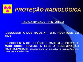 PROTEÇÃO RADIOLÓGICA
RADIOATIVIDADE – HISTÓRICO
.DESCOBERTA DOS RAIOS-X – W.K. ROENTGEN EM
1895
.DESCOBERTA DO POLÔNIO E RADIUM – PIERRE E
MARI CURIE. DEVE-SE A ELES A DENOMINAÇÃO
RADIOATIVIDADE (PROPRIEDADE DE EMISSÃO DE RADIAÇÕES POR
DIVERSAS SUBSTÂNCIAS)
 