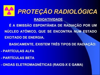 PROTEÇÃO RADIOLÓGICA
RADIOATIVIDADE
É A EMISSÃO ESPONTÂNEA DE RADIAÇÃO POR UM
NÚCLEO ATÔMICO, QUE SE ENCONTRA NUM ESTADO
EXCITADO DE ENERGIA.
BASICAMENTE, EXISTEM TRÊS TIPOS DE RADIAÇÃO:
- PARTÍCULAS ALFA
- PARTÍCULAS BETA
- ONDAS ELETROMAGNÉTICAS (RAIOS-X E GAMA)
 