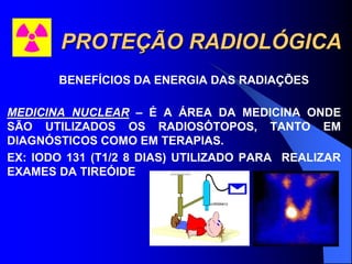 PROTEÇÃO RADIOLÓGICA
BENEFÍCIOS DA ENERGIA DAS RADIAÇÕES
MEDICINA NUCLEAR – É A ÁREA DA MEDICINA ONDE
SÃO UTILIZADOS OS RADIOSÓTOPOS, TANTO EM
DIAGNÓSTICOS COMO EM TERAPIAS.
EX: IODO 131 (T1/2 8 DIAS) UTILIZADO PARA REALIZAR
EXAMES DA TIREÓIDE
 