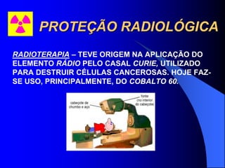 PROTEÇÃO RADIOLÓGICA
RADIOTERAPIA – TEVE ORIGEM NA APLICAÇÃO DO
ELEMENTO RÁDIO PELO CASAL CURIE, UTILIZADO
PARA DESTRUIR CÉLULAS CANCEROSAS. HOJE FAZ-
SE USO, PRINCIPALMENTE, DO COBALTO 60.
 