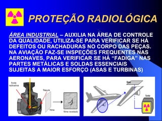 PROTEÇÃO RADIOLÓGICA
ÁREA INDUSTRIAL – AUXILIA NA ÁREA DE CONTROLE
DA QUALIDADE, UTILIZA-SE PARA VERIFICAR SE HÁ
DEFEITOS OU RACHADURAS NO CORPO DAS PEÇAS.
NA AVIAÇÃO FAZ-SE INSPEÇÕES FREQUENTES NAS
AERONAVES, PARA VERIFICAR SE HÁ “FADIGA” NAS
PARTES METÁLICAS E SOLDAS ESSENCIAIS
SUJEITAS A MAIOR ESFORÇO (ASAS E TURBINAS)
 