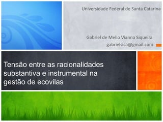 Universidade Federal de Santa Catarina 
Gabriel de Mello Vianna Siqueira 
gabrielsica@gmail.com 
Tensão entre as racionalidades 
substantiva e instrumental na 
gestão de ecovilas 
 