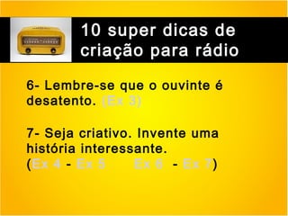 10 super dicas de
criação para rádio
6- Lembre-se que o ouvinte é
desatento. (Ex 3)
7- Seja criativo. Invente uma
história interessante.
(Ex 4 - Ex 5
Ex 6 - Ex 7)

 